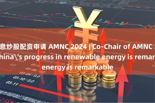 免息炒股配资申请 AMNC 2024 | Co-Chair of AMNC 2024: China's progress in renewable energy is remarkable