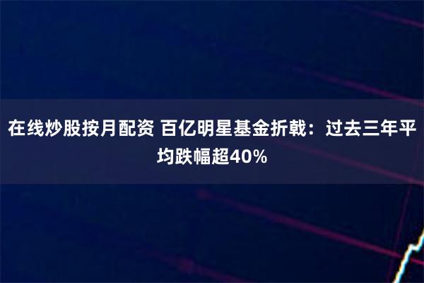 在线炒股按月配资 百亿明星基金折戟：过去三年平均跌幅超40%