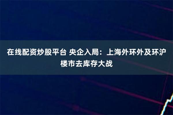 在线配资炒股平台 央企入局：上海外环外及环沪楼市去库存大战