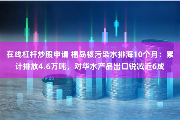 在线杠杆炒股申请 福岛核污染水排海10个月：累计排放4.6万吨，对华水产品出口锐减近6成