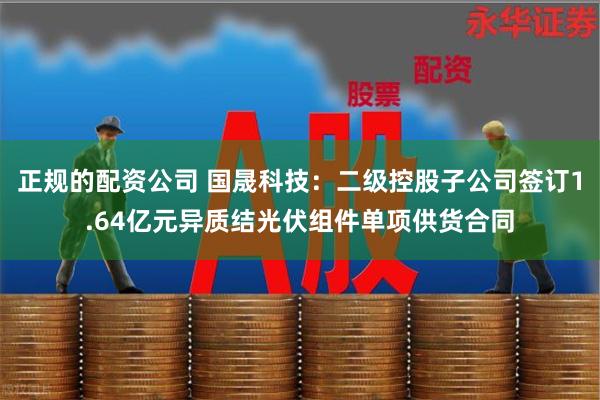 正规的配资公司 国晟科技：二级控股子公司签订1.64亿元异质结光伏组件单项供货合同