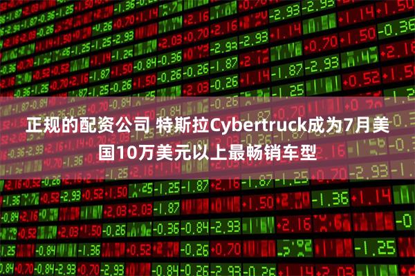 正规的配资公司 特斯拉Cybertruck成为7月美国10万美元以上最畅销车型