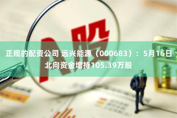 正规的配资公司 远兴能源（000683）：5月16日北向资金增持105.39万股