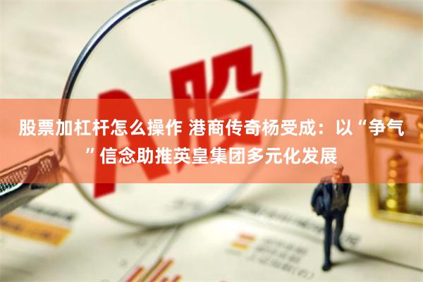 股票加杠杆怎么操作 港商传奇杨受成：以“争气”信念助推英皇集团多元化发展