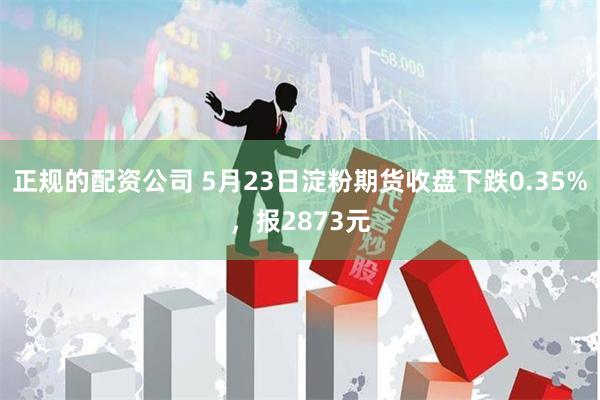 正规的配资公司 5月23日淀粉期货收盘下跌0.35%，报2873元