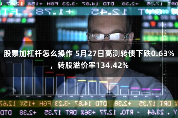 股票加杠杆怎么操作 5月27日高测转债下跌0.63%，转股溢价率134.42%