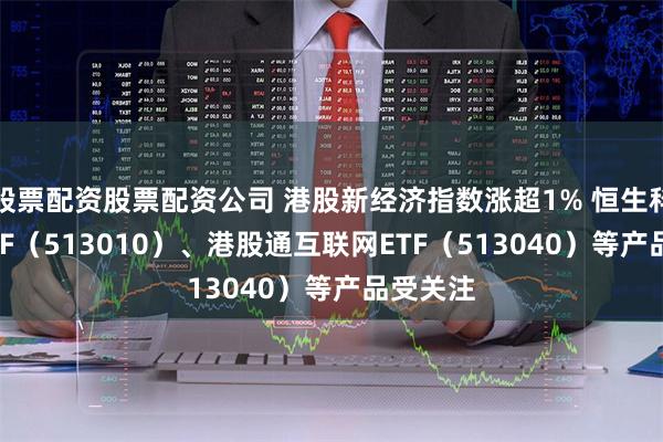 股票配资股票配资公司 港股新经济指数涨超1% 恒生科技30ETF（513010）、港股通互联网ETF（513040）等产品受关注