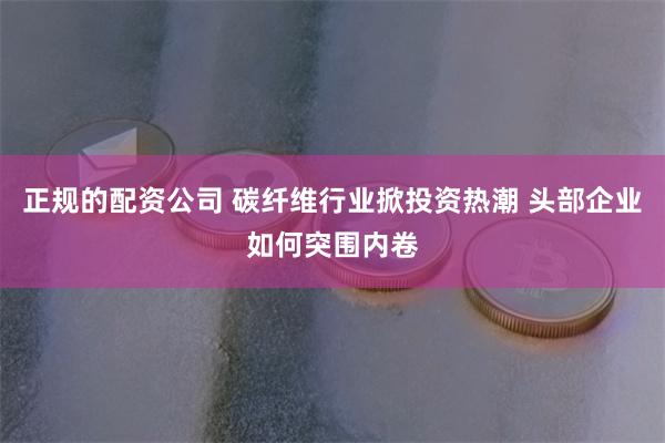 正规的配资公司 碳纤维行业掀投资热潮 头部企业如何突围内卷