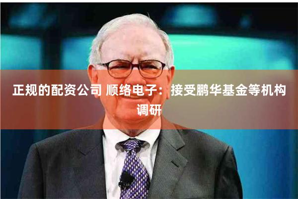 正规的配资公司 顺络电子：接受鹏华基金等机构调研