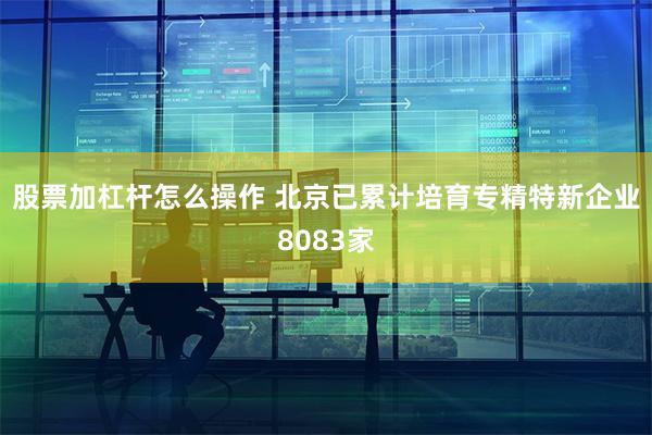 股票加杠杆怎么操作 北京已累计培育专精特新企业8083家