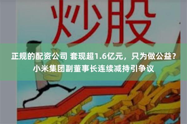 正规的配资公司 套现超1.6亿元，只为做公益？小米集团副董事长连续减持引争议