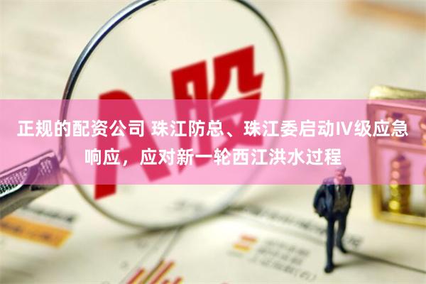 正规的配资公司 珠江防总、珠江委启动Ⅳ级应急响应，应对新一轮西江洪水过程