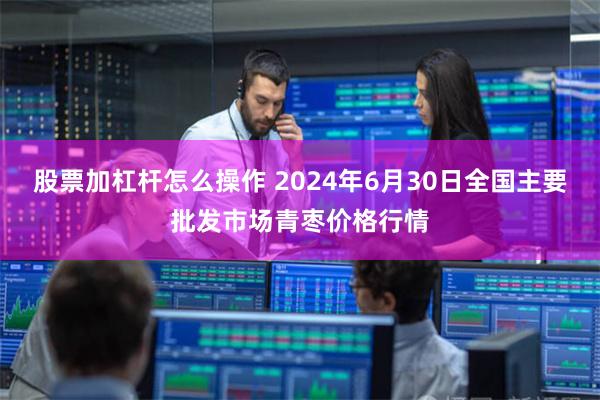 股票加杠杆怎么操作 2024年6月30日全国主要批发市场青枣价格行情