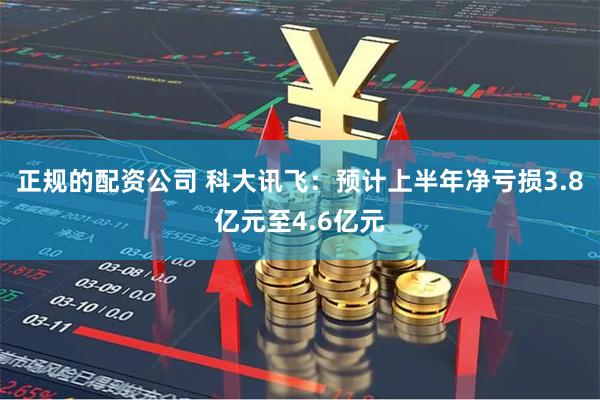 正规的配资公司 科大讯飞：预计上半年净亏损3.8亿元至4.6亿元