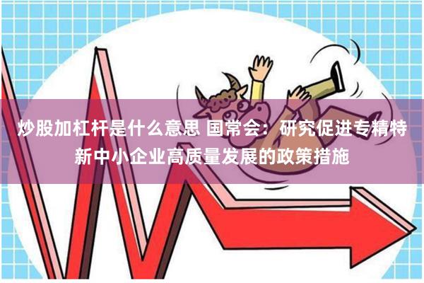 炒股加杠杆是什么意思 国常会：研究促进专精特新中小企业高质量发展的政策措施