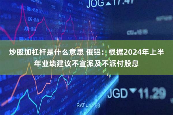 炒股加杠杆是什么意思 俄铝：根据2024年上半年业绩建议不宣派及不派付股息