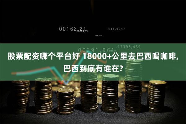 股票配资哪个平台好 18000+公里去巴西喝咖啡,巴西到底有谁在?