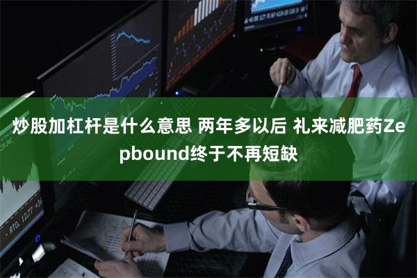 炒股加杠杆是什么意思 两年多以后 礼来减肥药Zepbound终于不再短缺