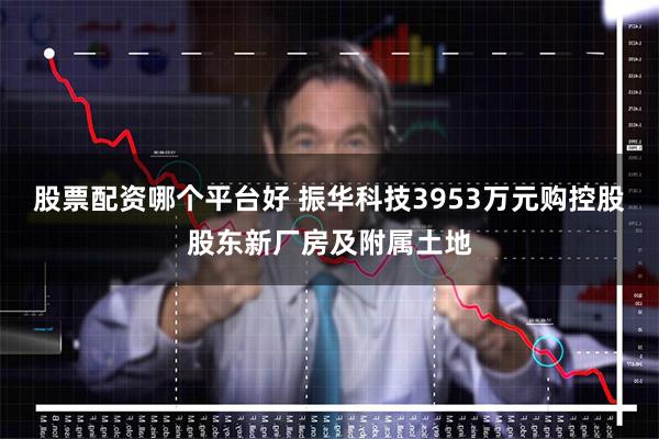 股票配资哪个平台好 振华科技3953万元购控股股东新厂房及附