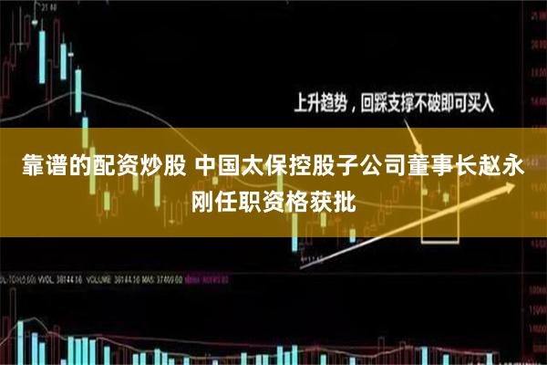 靠谱的配资炒股 中国太保控股子公司董事长赵永刚任职资格获批